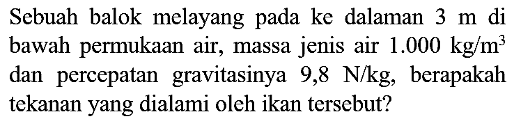 Sebuah balok melayang pada ke dalaman  3 m  di bawah permukaan air, massa jenis air  1.000 kg / m^(3)  dan percepatan gravitasinya 9,8  N / kg , berapakah tekanan yang dialami oleh ikan tersebut?