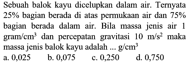 Sebuah balok kayu dicelupkan dalam air. Ternyata  25 %  bagian berada di atas permukaan air dan  75 %  bagian berada dalam air. Bila massa jenis air 1 gram  / cm^(3)  dan percepatan gravitasi  10 m / s^(2)  maka massa jenis balok kayu adalah ...  g / cm^(3) 
a. 0,025
b. 0,075
c. 0,250
d. 0,750