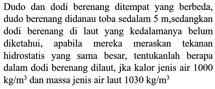 Dudo dan dodi berenang ditempat yang berbeda, dudo berenang didanau toba sedalam 5 m,sedangkan dodi berenang di laut yang kedalamanya belum diketahui, apabila mereka meraskan tekanan hidrostatis yang sama besar, tentukanlah berapa dalam dodi berenang dilaut, jka kalor jenis air 1000  kg / m^(3)  dan massa jenis air laut  1030 kg / m^(3)