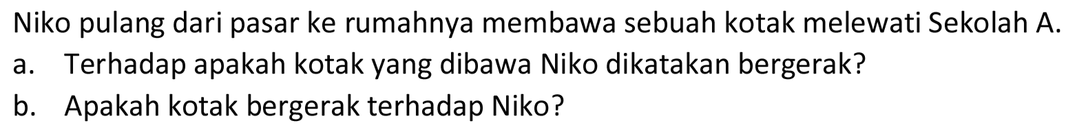 Niko pulang dari pasar ke rumahnya membawa sebuah kotak melewati Sekolah A.
a. Terhadap apakah kotak yang dibawa Niko dikatakan bergerak?
b. Apakah kotak bergerak terhadap Niko?