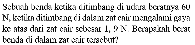 Sebuah benda ketika ditimbang di udara beratnya 60  N , ketika ditimbang di dalam zat cair mengalami gaya ke atas dari zat cair sebesar 1,  9 N . Berapakah berat benda di dalam zat cair tersebut?