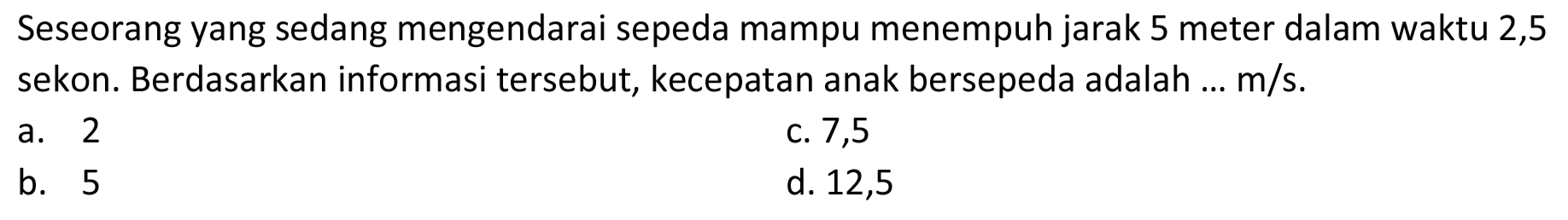 Seseorang yang sedang mengendarai sepeda mampu menempuh jarak 5 meter dalam waktu 2,5 sekon. Berdasarkan informasi tersebut, kecepatan anak bersepeda adalah ... m/s.