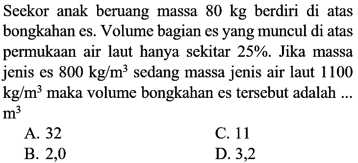 Seekor anak beruang massa  80 kg  berdiri di atas bongkahan es. Volume bagian es yang muncul di atas permukaan air laut hanya sekitar  25 % . Jika massa jenis es  800 kg / m^(3)  sedang massa jenis air laut 1100  kg / m^(3)  maka volume bongkahan es tersebut adalah ...  m^(3) 
A. 32
C. 11
B. 2,0
D. 3,2