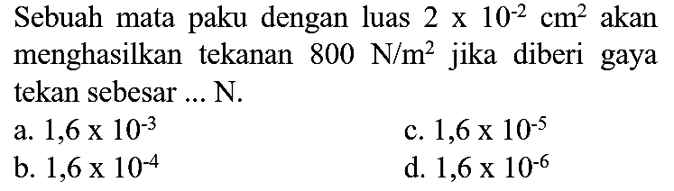 Sebuah mata paku dengan luas  2 x 10^(-2) cm^(2)  akan menghasilkan tekanan  800 N / m^(2)  jika diberi gaya tekan sebesar ... N.
a.  1,6 x 10^(-3) 
c.  1,6 x 10^(-5) 
b.  1,6 x 10^(-4) 
d.  1,6 x 10^(-6) 