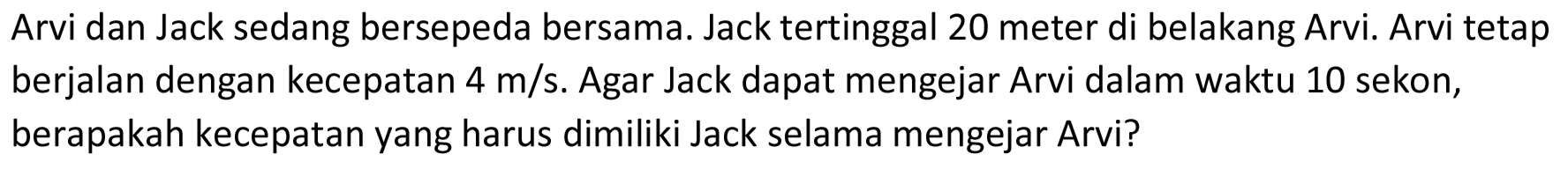 Arvi dan Jack sedang bersepeda bersama. Jack tertinggal 20 meter di belakang Arvi. Arvi tetap berjalan dengan kecepatan 4 m/s . Agar Jack dapat mengejar Arvi dalam waktu 10 sekon, berapakah kecepatan yang harus dimiliki Jack selama mengejar Arvi?