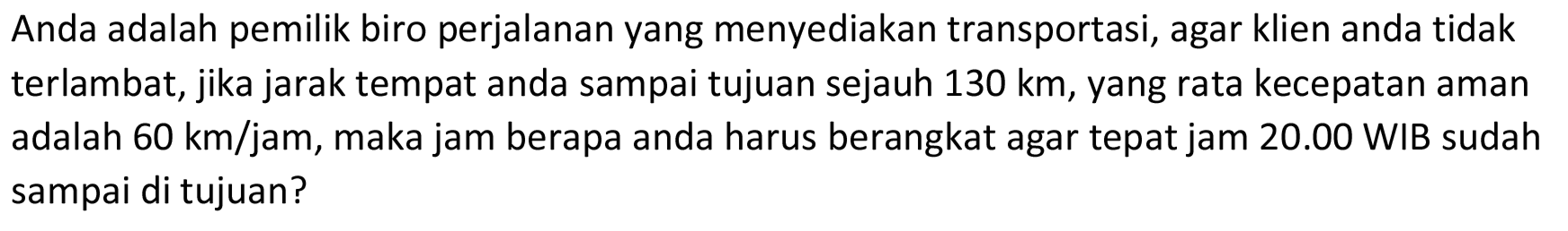 Anda adalah pemilik biro perjalanan yang menyediakan transportasi, agar klien anda tidak terlambat, jika jarak tempat anda sampai tujuan sejauh 130 km, yang rata kecepatan aman adalah  60 km/jam , maka jam berapa anda harus berangkat agar tepat jam 20.00 WIB sudah sampai di tujuan?