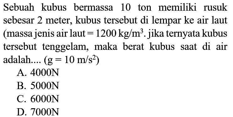 Sebuah kubus bermassa 10 ton memiliki rusuk sebesar 2 meter, kubus tersebut di lempar ke air laut (massa jenis air laut  =1200 kg / m^(3) . jika ternyata kubus tersebut tenggelam, maka berat kubus saat di air adalah....  (g=10 m / s^(2)) 
A.  4000 N 
B.  5000 N 
C.  6000 N 
D.  7000 N 