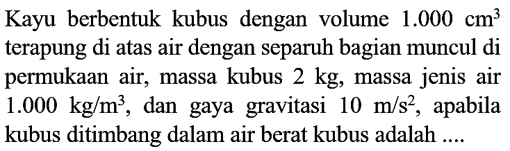 Kayu berbentuk kubus dengan volume  1.000 cm^(3)  terapung di atas air dengan separuh bagian muncul di permukaan air, massa kubus  2 kg , massa jenis air  1.000 kg / m^(3) , dan gaya gravitasi  10 m / s^(2) , apabila kubus ditimbang dalam air berat kubus adalah ....