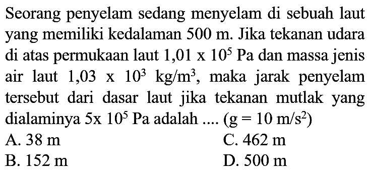 Seorang penyelam sedang menyelam di sebuah laut yang memiliki kedalaman  500 m . Jika tekanan udara di atas permukaan laut  1,01 x 10^(5) Pa  dan massa jenis air laut  1,03 x 10^(3) kg / m^(3) , maka jarak penyelam tersebut dari dasar laut jika tekanan mutlak yang dialaminya  5 x 10^(5) Pa  adalah ....  (g=10 m / s^(2)) 
A.  38 m 
C.  462 m 
B.  152 m 
D.  500 m 