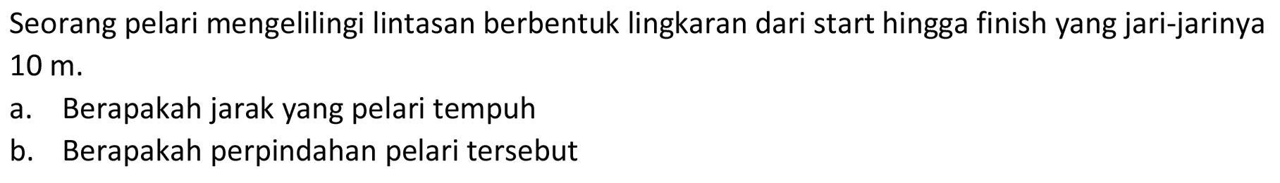 Seorang pelari mengelilingi lintasan berbentuk lingkaran dari start hingga finish yang jari-jarinya 10 m. 
a. Berapakah jarak yang pelari tempuh 
b. Berapakah perpindahan pelari tersebut