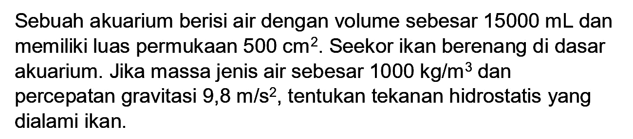 Sebuah akuarium berisi air dengan volume sebesar  15000 ~mL  dan memiliki luas permukaan  500 cm^(2) . Seekor ikan berenang di dasar akuarium. Jika massa jenis air sebesar  1000 kg / m^(3)  dan percepatan gravitasi  9,8 m / s^(2) , tentukan tekanan hidrostatis yang dialami ikan.