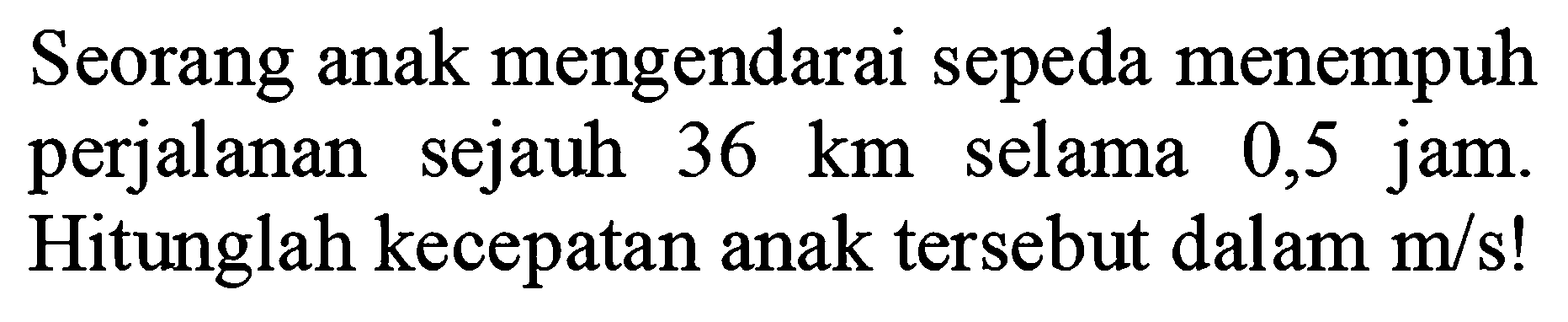 Seorang anak mengendarai sepeda menempuh perjalanan sejauh 36 km selama 0,5 jam. Hitunglah kecepatan anak tersebut dalam m/s !