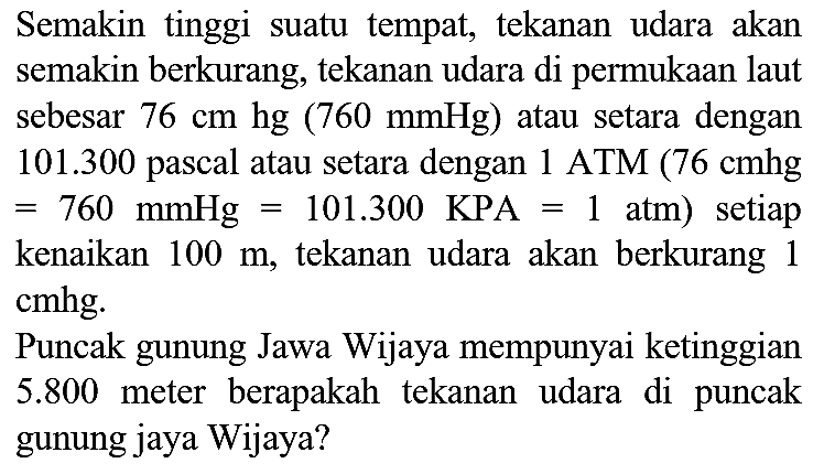 Semakin tinggi suatu tempat, tekanan udara akan semakin berkurang, tekanan udara di permukaan laut sebesar  76 cm hg(760 mmHg)  atau setara dengan  101.300  pascal atau setara dengan 1 ATM  (76 cmhg   =760 mmHg=101.300 KPA=1 Atm)  setiap kenaikan  100 m , tekanan udara akan berkurang 1 cmhg.
Puncak gunung Jawa Wijaya mempunyai ketinggian  5.800  meter berapakah tekanan udara di puncak gunung jaya Wijaya?