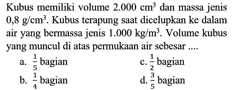 Kubus memiliki volume  2.000 cm^(3)  dan massa jenis  0,8 g / cm^(3) . Kubus terapung saat dicelupkan ke dalam air yang bermassa jenis  1.000 kg / m^(3) . Volume kubus yang muncul di atas permukaan air sebesar ....
a.  (1)/(5)  bagian
c.  (1)/(2)  bagian
b.  (1)/(4)  bagian
d.  (3)/(5)  bagian