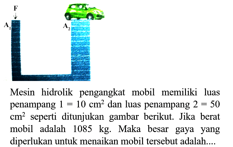 Mesin hidrolik pengangkat mobil memiliki luas penampang  1=10 cm^(2)  dan luas penampang  2=50   cm^(2)  seperti ditunjukan gambar berikut. Jika berat mobil adalah  1085 kg . Maka besar gaya yang diperlukan untuk menaikan mobil tersebut adalah....