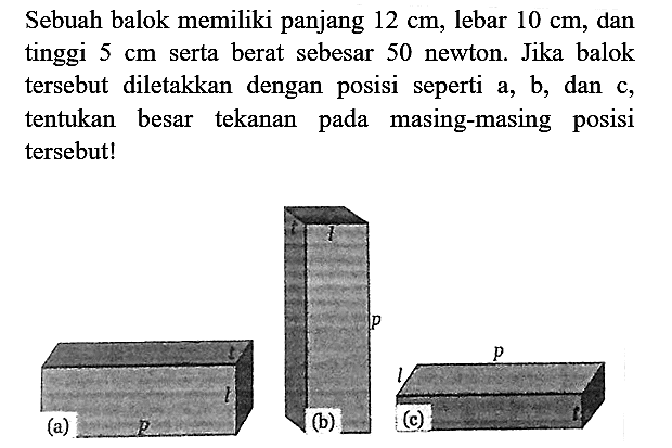 Sebuah balok memiliki panjang  12 cm , lebar  10 cm , dan tinggi  5 cm  serta berat sebesar 50 newton. Jika balok tersebut diletakkan dengan posisi seperti a, b, dan c, tentukan besar tekanan pada masing-masing posisi tersebut!