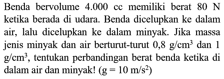 Benda bervolume  4.000  cc memiliki berat  80 N  ketika berada di udara. Benda dicelupkan ke dalam air, lalu dicelupkan ke dalam minyak. Jika massa jenis minyak dan air berturut-turut  0,8 g / cm^(3)  dan 1  g / cm^(3) , tentukan perbandingan berat benda ketika di dalam air dan minyak!  (g=10 m / s^(2))