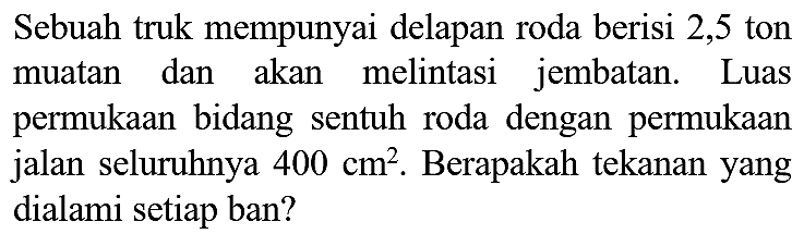 Sebuah truk mempunyai delapan roda berisi 2,5 ton muatan dan akan melintasi jembatan. Luas permukaan bidang sentuh roda dengan permukaan jalan seluruhnya  400 cm^(2) . Berapakah tekanan yang dialami setiap ban?