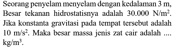 Seorang penyelam menyelam dengan kedalaman  3 m , Besar tekanan hidrostatisnya adalah  30.000 N / m^(2) . Jika konstanta gravitasi pada tempat tersebut adalah  10 m / s^(2) . Maka besar massa jenis zat cair adalah ....  kg / m^(3) .