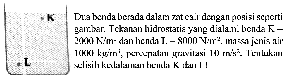 
 {K)   Dua benda berada dalam zat cair dengan posisi seperti gambar. Tekanan hidrostatis yang dialami benda  K=   2000 N / m^(2)  dan benda  L=8000 N / m^(2) , massa jenis air  1000 kg / m^(3) , percepatan gravitasi  10 m / s^(2) .  
selisih kedalaman benda  K  dan  L  !
