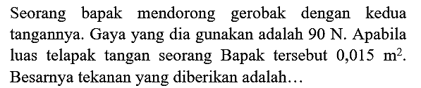 Seorang bapak mendorong gerobak dengan kedua tangannya. Gaya yang dia gunakan adalah 90 N. Apabila luas telapak tangan seorang Bapak tersebut  0,015 m^(2) . Besarnya tekanan yang diberikan adalah...