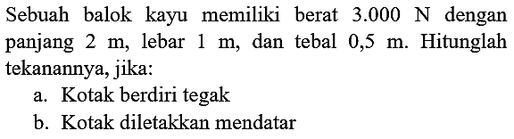 Sebuah balok kayu memiliki berat  3.000 ~N  dengan panjang  2 m , lebar  1 m , dan tebal  0,5 m . Hitunglah tekanannya, jika:
a. Kotak berdiri tegak
b. Kotak diletakkan mendatar