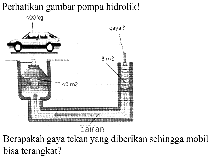 Perhatikan gambar pompa hidrolik! 
400 kg gaya ? 
8 m2 
40 m2 
cairan 
Berapakah gaya tekan yang diberikan sehingga mobil bisa terangkat?