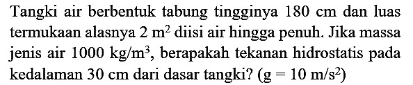 Tangki air berbentuk tabung tingginya  180 cm  dan luas termukaan alasnya  2 m^(2)  diisi air hingga penuh. Jika massa jenis air  1000 kg / m^(3) , berapakah tekanan hidrostatis pada kedalaman  30 cm  dari dasar tangki?  (g=10 m / s^(2))