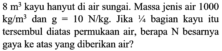 8 m^(3)  kayu hanyut di air sungai. Massa jenis air 1000  kg / m^(3)  dan  g=10 N / kg . Jika  1 / 4  bagian kayu itu tersembul diatas permukaan air, berapa  N  besarnya gaya ke atas yang diberikan air?