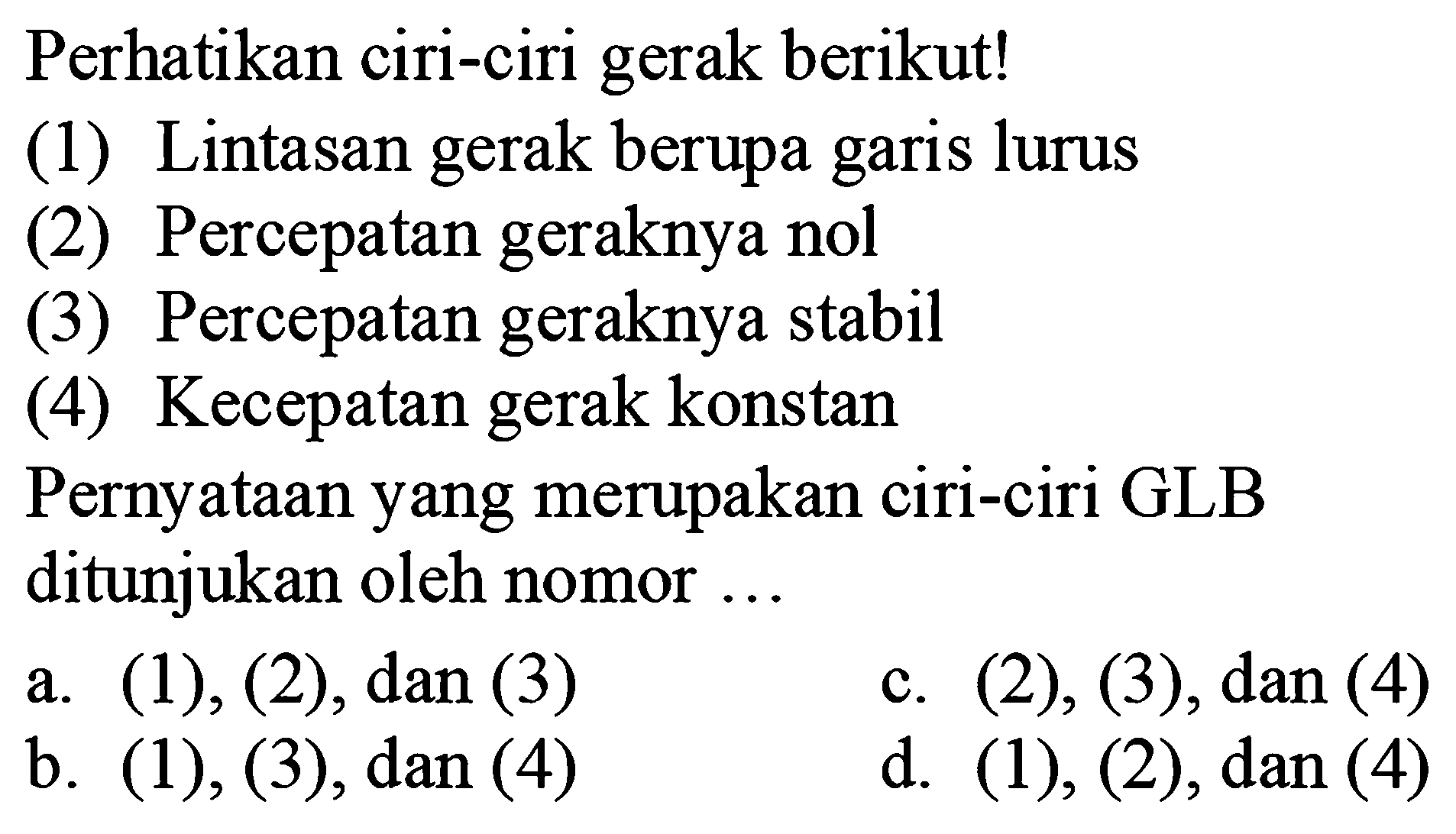 Perhatikan ciri-ciri gerak berikut! (1) Lintasan gerak berupa garis lurus (2) Percepatan geraknya nol (3) Percepatan geraknya stabil (4) Kecepatan gerak konstan Pernyataan yang merupakan ciri-ciri GLB ditunjukkan oleh nomor ... 