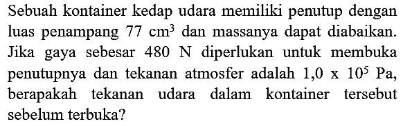 Sebuah kontainer kedap udara memiliki penutup dengan luas penampang  77 cm^(3)  dan massanya dapat diabaikan. Jika gaya sebesar  480 ~N  diperlukan untuk membuka penutupnya dan tekanan atmosfer adalah  1,0 x 10^(5) ~Pa , berapakah tekanan udara dalam kontainer tersebut sebelum terbuka?