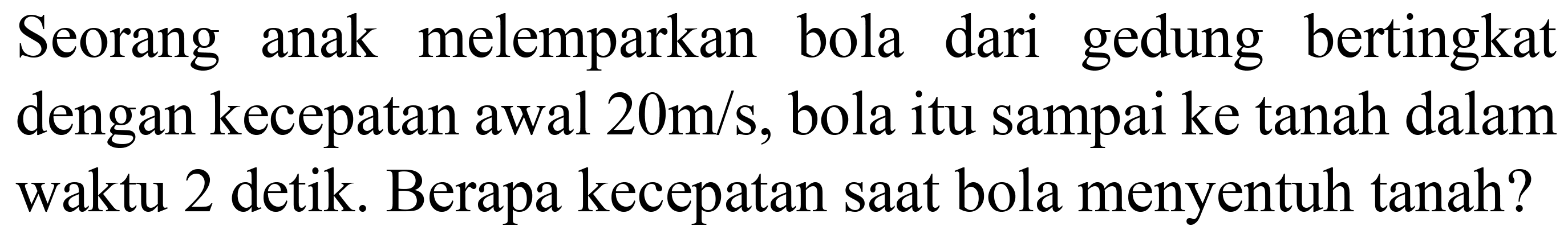 Seorang anak melemparkan bola dari gedung bertingkat dengan kecepatan awal  20 m / s , bola itu sampai ke tanah dalam waktu 2 detik. Berapa kecepatan saat bola menyentuh tanah?