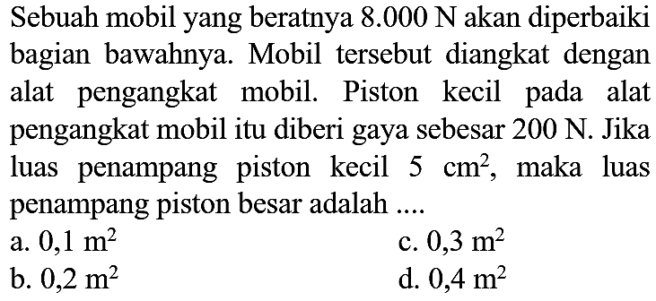 Sebuah mobil yang beratnya  8.000 ~N  akan diperbaiki bagian bawahnya. Mobil tersebut diangkat dengan alat pengangkat mobil. Piston kecil pada alat pengangkat mobil itu diberi gaya sebesar  200 ~N . Jika luas penampang piston kecil  5 cm^(2) , maka luas penampang piston besar adalah  ... . 
a.  0,1 m^(2) 
c.  0,3 m^(2) 
b.  0,2 m^(2) 
d.  0,4 m^(2) 