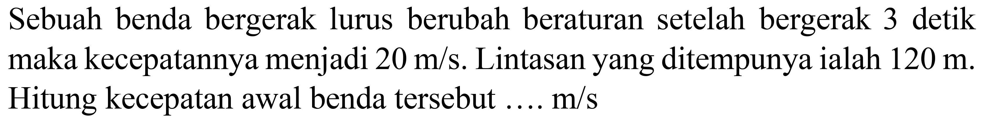 Sebuah benda bergerak lurus berubah beraturan setelah bergerak 3 detik maka kecepatannya menjadi  20 m / s . Lintasan yang ditempunya ialah  120 m . Hitung kecepatan awal benda tersebut ....  m / s