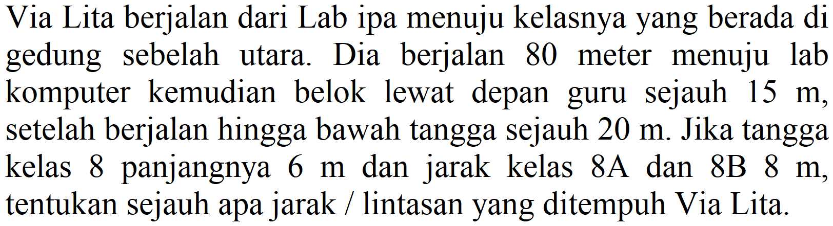 Via Lita berjalan dari Lab ipa menuju kelasnya yang berada di gedung sebelah utara. Dia berjalan 80 meter menuju lab komputer kemudian belok lewat depan guru sejauh  15 m , setelah berjalan hingga bawah tangga sejauh  20 m . Jika tangga kelas 8 panjangnya  6 m  dan jarak kelas  8 A  dan 8B  8 m , tentukan sejauh apa jarak / lintasan yang ditempuh Via Lita.