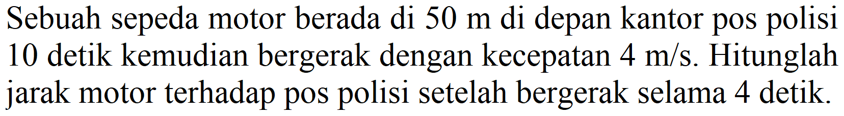 Sebuah sepeda motor berada di  50 m  di depan kantor pos polisi 10 detik kemudian bergerak dengan kecepatan  4 m / s . Hitunglah jarak motor terhadap pos polisi setelah bergerak selama 4 detik.