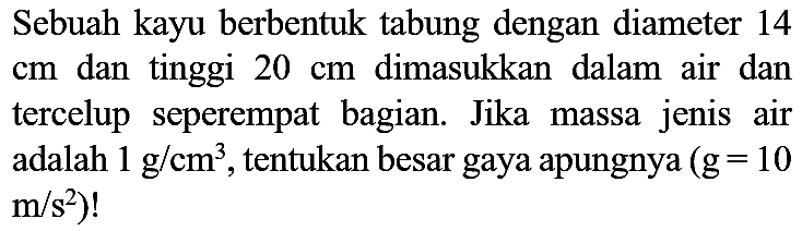 Sebuah kayu berbentuk tabung dengan diameter 14  cm  dan tinggi  20 cm  dimasukkan dalam air dan tercelup seperempat bagian. Jika massa jenis air adalah  1 ~g / cm^(3) , tentukan besar gaya apungnya  (g=10   .m / s^(2))  !