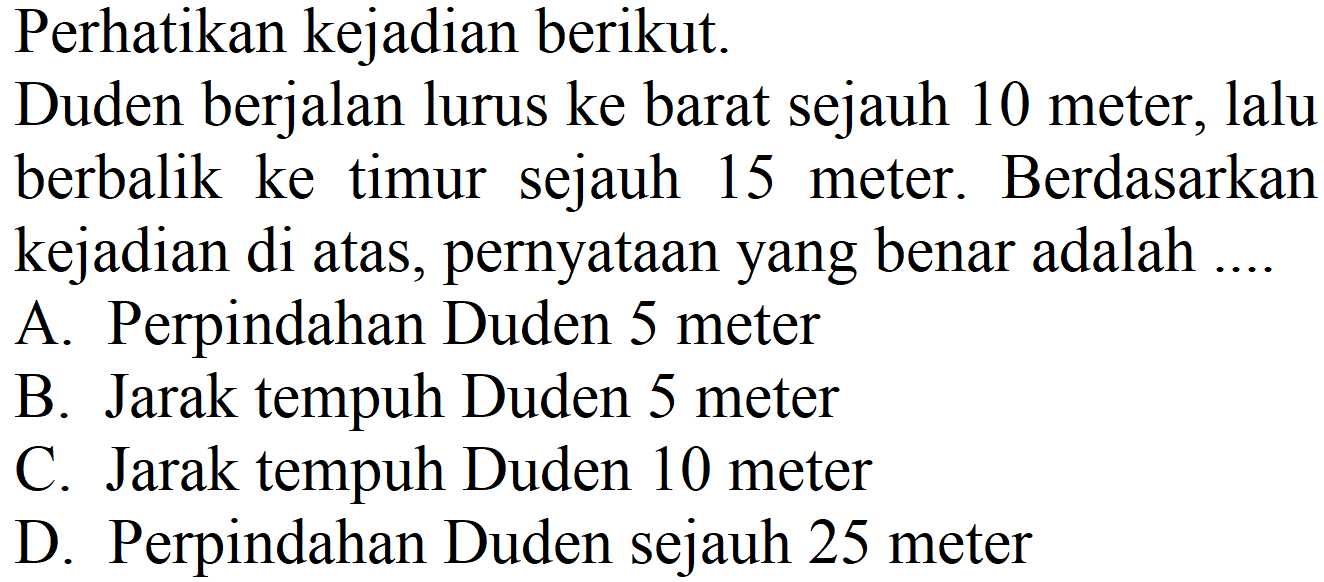 Perhatikan kejadian berikut.
Duden berjalan lurus ke barat sejauh 10 meter, lalu berbalik ke timur sejauh 15 meter. Berdasarkan kejadian di atas, pernyataan yang benar adalah ....
A. Perpindahan Duden 5 meter
B. Jarak tempuh Duden 5 meter
C. Jarak tempuh Duden 10 meter
D. Perpindahan Duden sejauh 25 meter