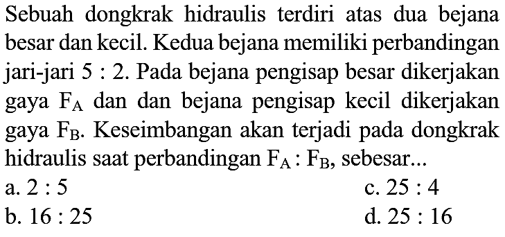 Sebuah dongkrak hidraulis terdiri atas dua bejana besar dan kecil. Kedua bejana memiliki perbandingan jari-jari  5: 2 . Pada bejana pengisap besar dikerjakan gaya  F_(A)  dan dan bejana pengisap kecil dikerjakan gaya  F_(B) . Keseimbangan akan terjadi pada dongkrak hidraulis saat perbandingan  F_(A): F_(B) , sebesar...
a.  2: 5 
c.  25: 4 
b.  16: 25 
d.  25: 16 