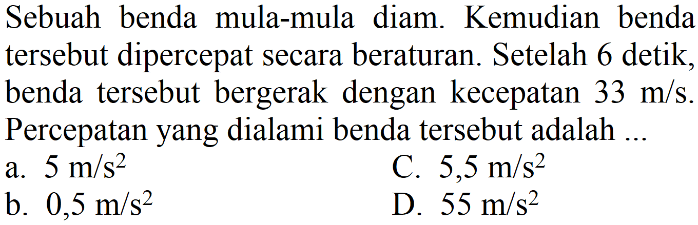 Sebuah benda mula-mula diam. Kemudian benda tersebut dipercepat secara beraturan. Setelah 6 detik, benda tersebut bergerak dengan kecepatan  33 m / s . Percepatan yang dialami benda tersebut adalah ...