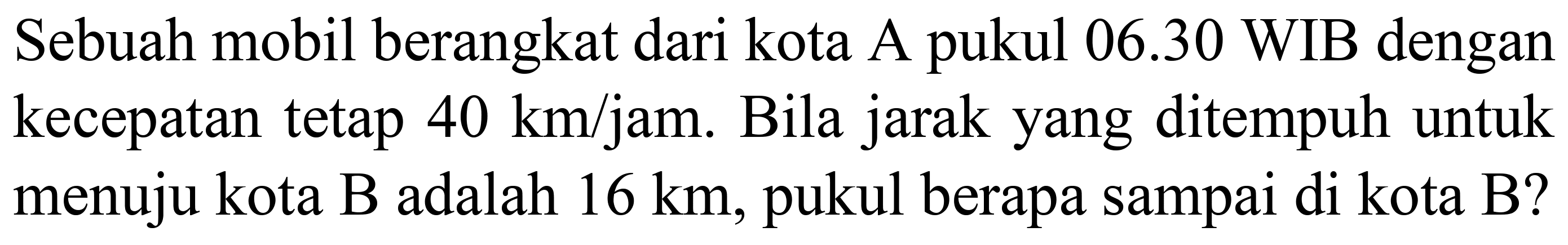 Sebuah mobil berangkat dari kota A pukul  06.30  WIB dengan kecepatan tetap  40 km / jam . Bila jarak yang ditempuh untuk menuju kota B adalah  16 km , pukul berapa sampai di kota B?