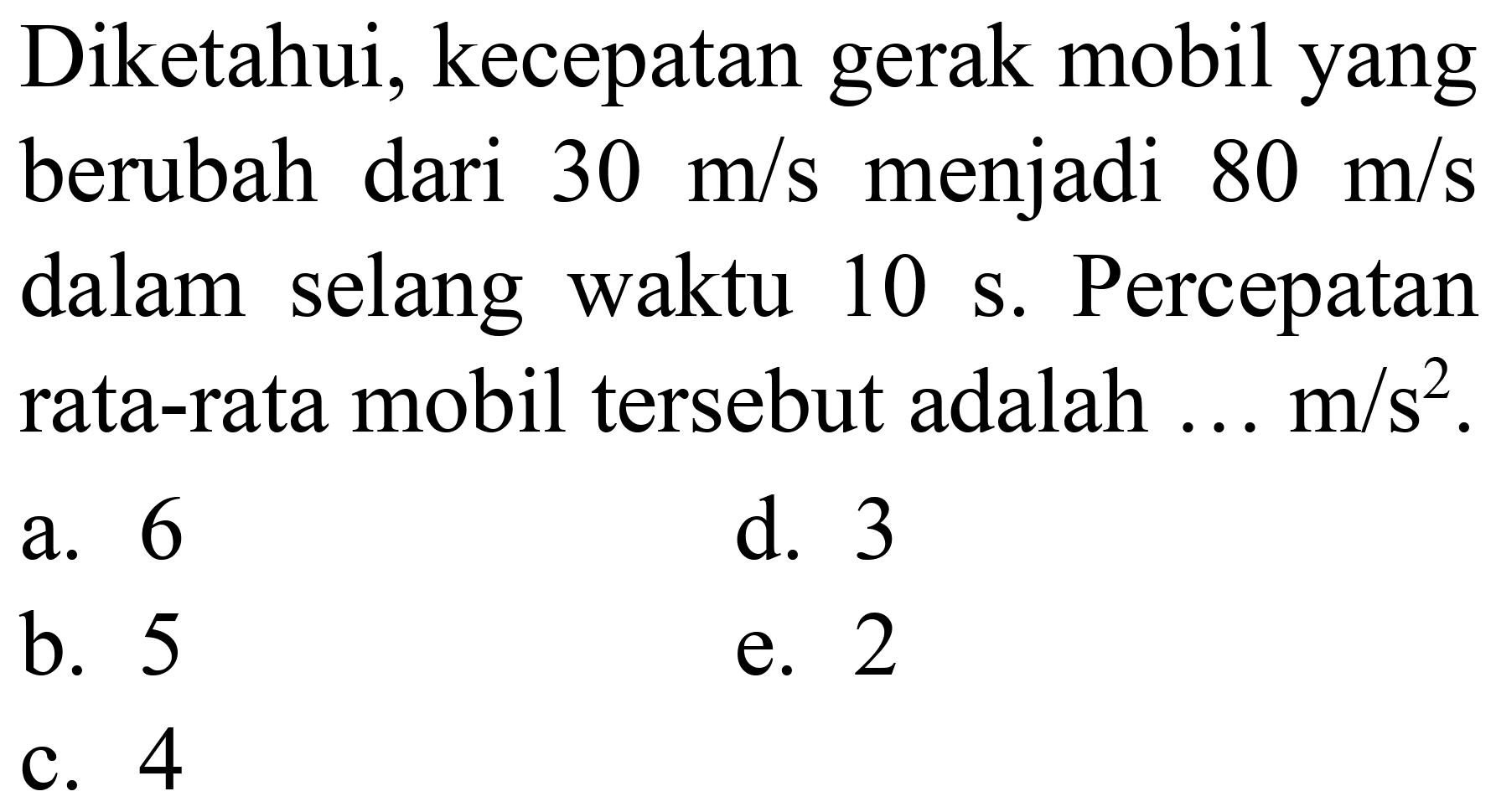 Diketahui, kecepatan gerak mobil yang berubah dari  30 m / s  menjadi  80 m / s  dalam selang waktu  10 s . Percepatan rata-rata mobil tersebut adalah  ... m / s^(2) .
a. 6
d. 3
b. 5
e. 2
c. 4