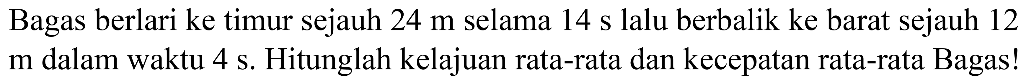 Bagas berlari ke timur sejauh  24 m  selama  14 ~s  lalu berbalik ke barat sejauh 12  m  dalam waktu  4 ~s . Hitunglah kelajuan rata-rata dan kecepatan rata-rata Bagas!