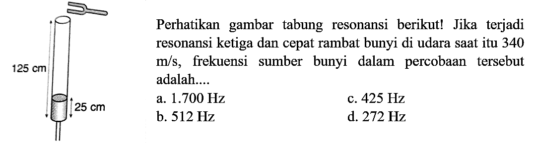 Perhatikan gambar tabung resonansi berikut! Jika terjadi resonansi ketiga dan cepat rambat bunyi di udara saat itu 340 m/s, frekuensi sumber bunyi dalam percobaan tersebut adalah.... 125 cm 25 cm 
a. 1.700 Hz c. 425 Hz b. 512 Hz d. 272 Hz 