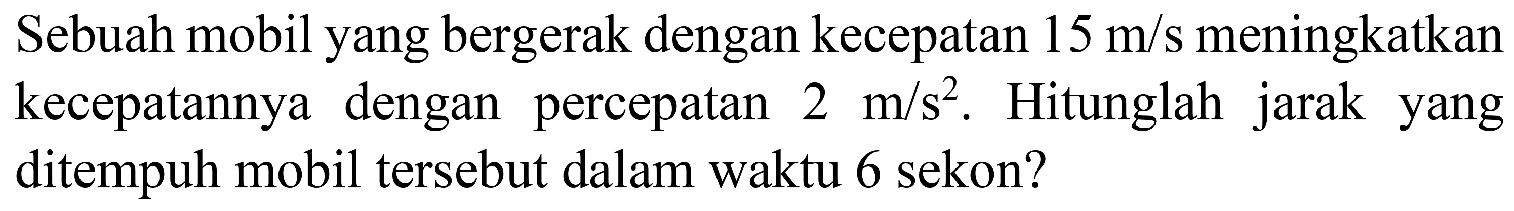 Sebuah mobil yang bergerak dengan kecepatan  15 m / s  meningkatkan kecepatannya dengan percepatan  2 m / s^(2) . Hitunglah jarak yang ditempuh mobil tersebut dalam waktu 6 sekon?