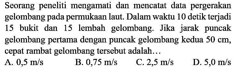 Seorang peneliti mengamati dan mencatat data pergerakan gelombang pada permukaan laut. Dalam waktu 10 detik terjadi 15 bukit dan 15 lembah gelombang. Jika jarak puncak gelombang pertama dengan puncak gelombang kedua  50 cm, cepat rambat gelombang tersebut adalah...
