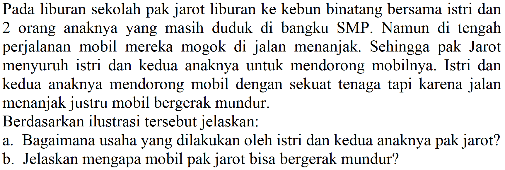 Pada liburan sekolah pak jarot liburan ke kebun binatang bersama istri dan 2 orang anaknya yang masih duduk di bangku SMP. Namun di tengah perjalanan mobil mereka mogok di jalan menanjak. Sehingga pak Jarot menyuruh istri dan kedua anaknya untuk mendorong mobilnya. Istri dan kedua anaknya mendorong mobil dengan sekuat tenaga tapi karena jalan menanjak justru mobil bergerak mundur.
Berdasarkan ilustrasi tersebut jelaskan:
a. Bagaimana usaha yang dilakukan oleh istri dan kedua anaknya pak jarot?
b. Jelaskan mengapa mobil pak jarot bisa bergerak mundur?