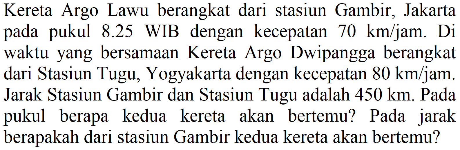 Kereta Argo Lawu berangkat dari stasiun Gambir, Jakarta pada pukul 8.25 WIB dengan kecepatan  70 km / jam . Di waktu yang bersamaan Kereta Argo Dwipangga berangkat dari Stasiun Tugu, Yogyakarta dengan kecepatan  80 km / jam . Jarak Stasiun Gambir dan Stasiun Tugu adalah  450 km . Pada pukul berapa kedua kereta akan bertemu? Pada jarak berapakah dari stasiun Gambir kedua kereta akan bertemu?