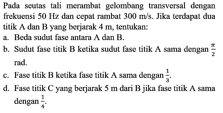 Pada seutas tali merambat gelombang transversal dengan frekuensi 50 Hz dan cepat rambat 300 m/s. Jika terdapat dua titik A dan B yang berjarak 4 m, tentukan:
a. Beda sudut fase antara A dan B.
b. Sudut fase titik B ketika sudut fase titik A sama dengan pi/2 rad.
c. Fase titik B ketika fase titik A sama dengan 1/3.
d. Fase titik C yang berjarak 5 m dari B jika fase titik A sama dengan 1/4. 