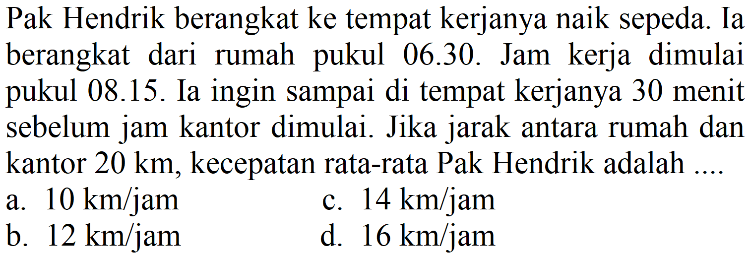 Pak Hendrik berangkat ke tempat kerjanya naik sepeda. Ia berangkat dari rumah pukul 06.30. Jam kerja dimulai pukul 08.15. Ia ingin sampai di tempat kerjanya 30 menit sebelum jam kantor dimulai. Jika jarak antara rumah dan kantor  20 km , kecepatan rata-rata Pak Hendrik adalah ....